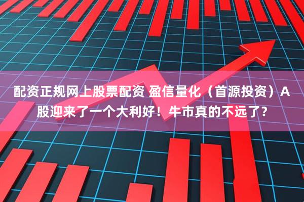 配资正规网上股票配资 盈信量化（首源投资）A股迎来了一个大利好！牛市真的不远了？