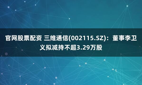 官网股票配资 三维通信(002115.SZ)：董事李卫义拟减持不超3.29万股