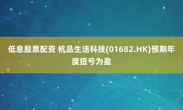 低息股票配资 杭品生活科技(01682.HK)预期年度扭亏为盈