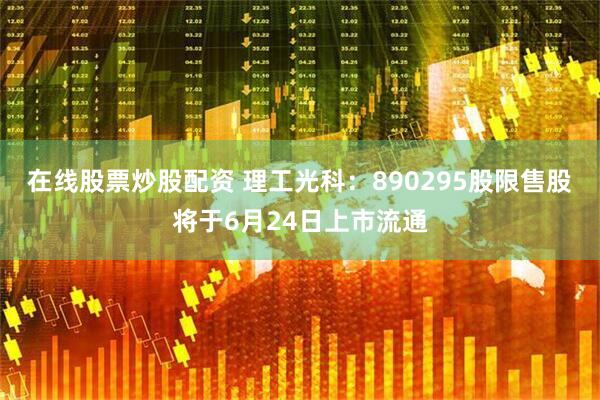 在线股票炒股配资 理工光科：890295股限售股将于6月24日上市流通