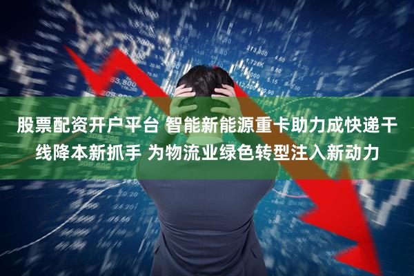 股票配资开户平台 智能新能源重卡助力成快递干线降本新抓手 为物流业绿色转型注入新动力