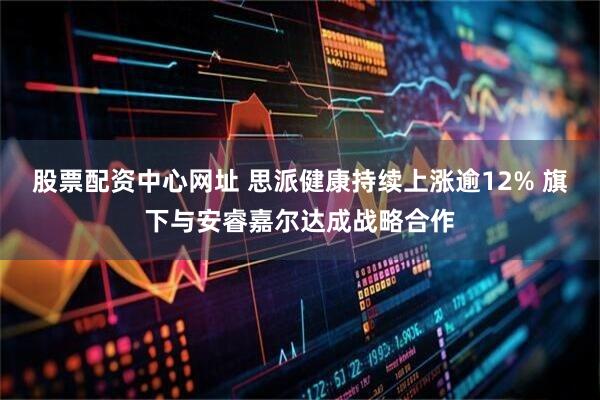 股票配资中心网址 思派健康持续上涨逾12% 旗下与安睿嘉尔达成战略合作