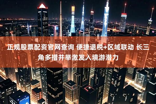 正规股票配资官网查询 便捷退税+区域联动 长三角多措并举激发入境游潜力