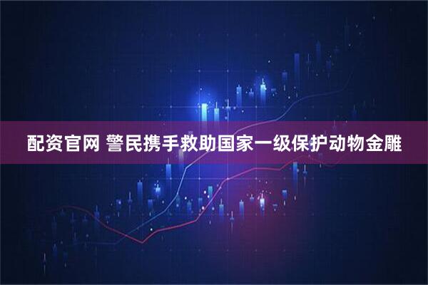 配资官网 警民携手救助国家一级保护动物金雕