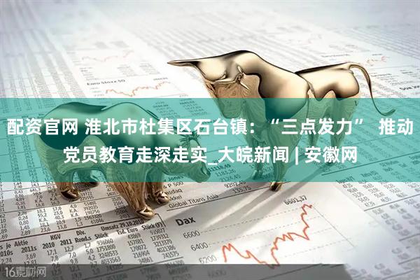 配资官网 淮北市杜集区石台镇：“三点发力”  推动党员教育走深走实_大皖新闻 | 安徽网