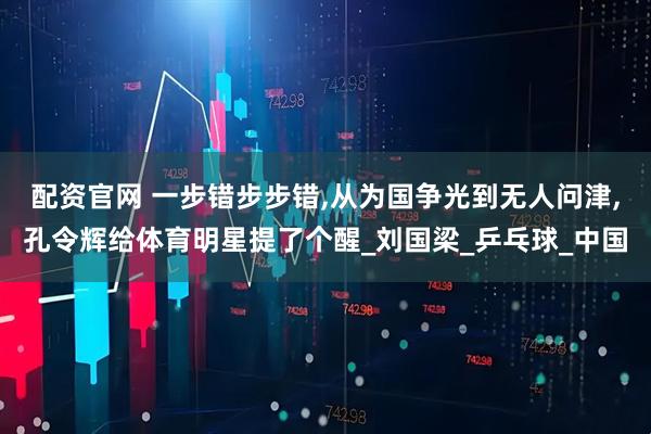 配资官网 一步错步步错,从为国争光到无人问津,孔令辉给体育明星提了个醒_刘国梁_乒乓球_中国