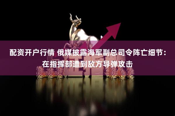 配资开户行情 俄媒披露海军副总司令阵亡细节：在指挥部遭到敌方导弹攻击