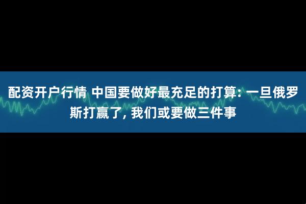 配资开户行情 中国要做好最充足的打算: 一旦俄罗斯打赢了, 我们或要做三件事