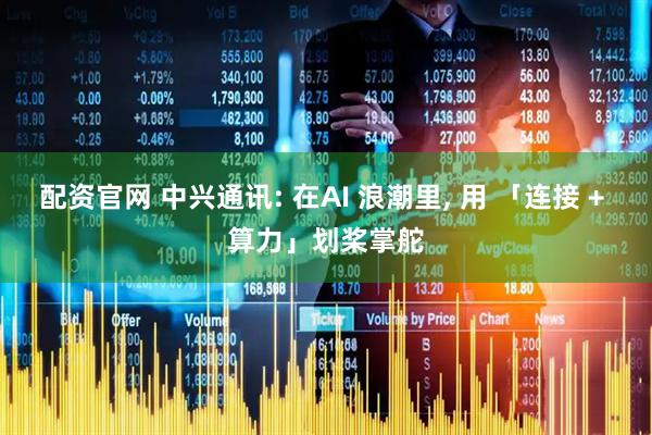 配资官网 中兴通讯: 在AI 浪潮里, 用 「连接 + 算力」划桨掌舵