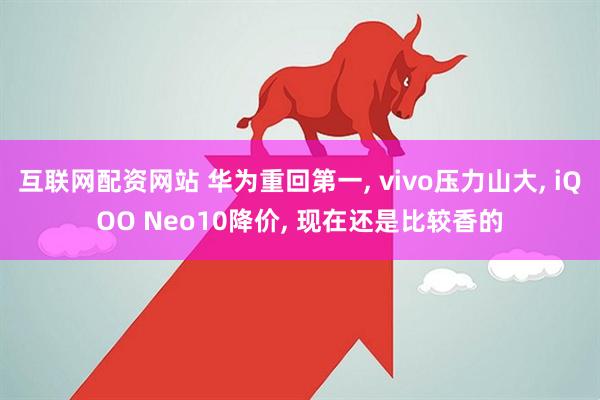 互联网配资网站 华为重回第一, vivo压力山大, iQOO Neo10降价, 现在还是比较香的