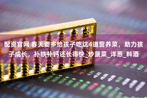 配资官网 春天要多给孩子吃这4道营养菜，助力孩子成长，补铁补钙还长得快_炒菠菜_洋葱_料酒