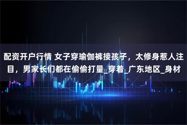 配资开户行情 女子穿瑜伽裤接孩子，太修身惹人注目，男家长们都在偷偷打量_穿着_广东地区_身材