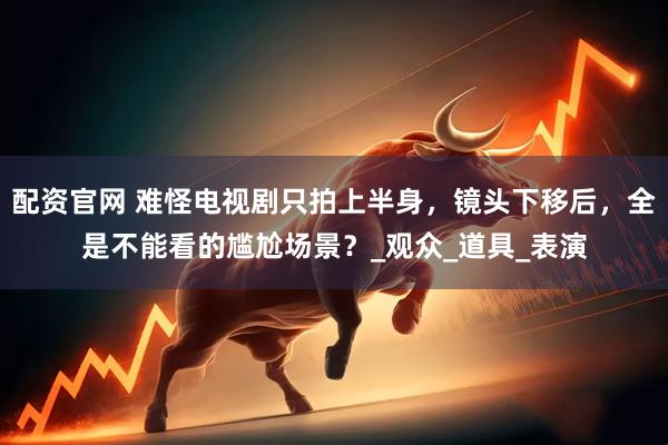 配资官网 难怪电视剧只拍上半身，镜头下移后，全是不能看的尴尬场景？_观众_道具_表演