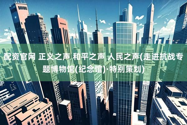 配资官网 正义之声 和平之声 人民之声(走进抗战专题博物馆(纪念馆)·特别策划)