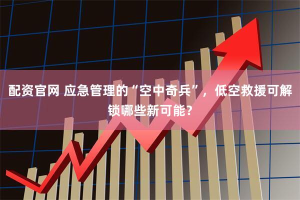 配资官网 应急管理的“空中奇兵”，低空救援可解锁哪些新可能？