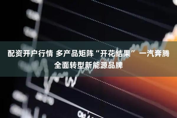 配资开户行情 多产品矩阵“开花结果” 一汽奔腾全面转型新能源品牌