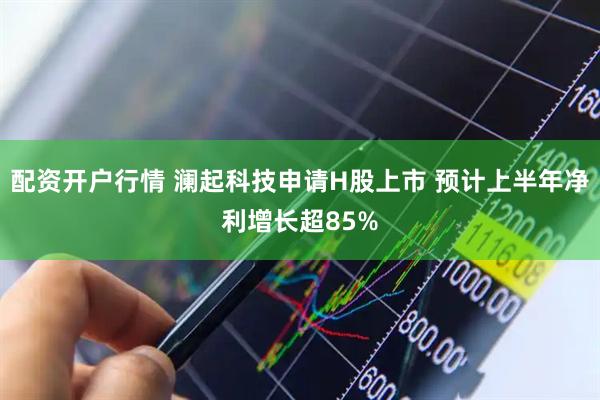 配资开户行情 澜起科技申请H股上市 预计上半年净利增长超85%