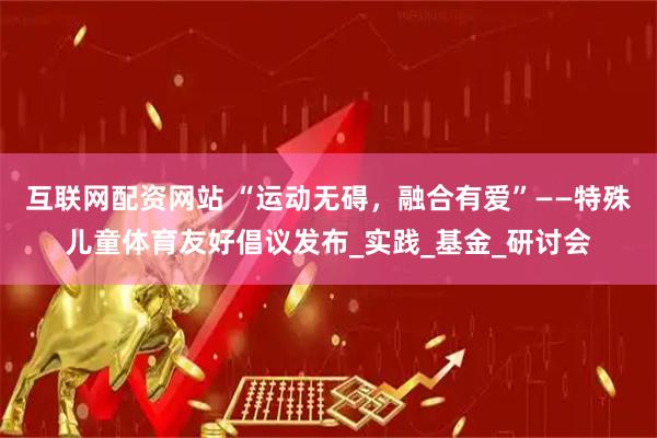 互联网配资网站 “运动无碍，融合有爱”——特殊儿童体育友好倡议发布_实践_基金_研讨会