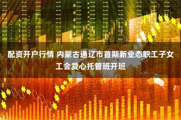 配资开户行情 内蒙古通辽市首期新业态职工子女工会爱心托管班开班