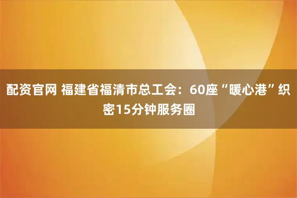 配资官网 福建省福清市总工会：60座“暖心港”织密15分钟服务圈