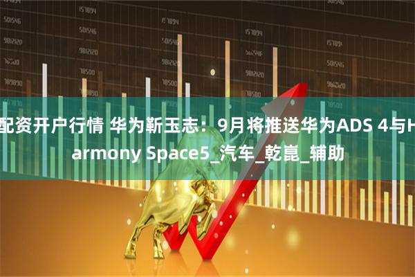 配资开户行情 华为靳玉志：9月将推送华为ADS 4与Harmony Space5_汽车_乾崑_辅助