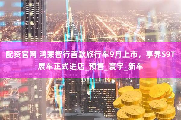 配资官网 鸿蒙智行首款旅行车9月上市，享界S9T展车正式进店_预售_寰宇_新车