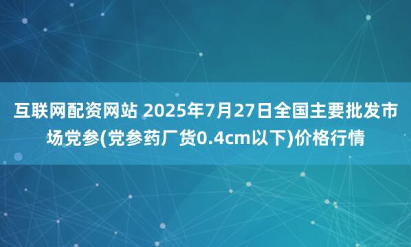 互联网配资网站 2025年7月27日全国主要批发市场党参(党参药厂货0.4cm以下)价格行情