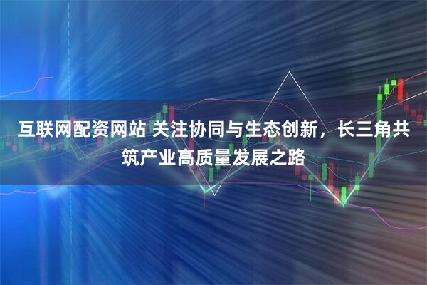 互联网配资网站 关注协同与生态创新，长三角共筑产业高质量发展之路
