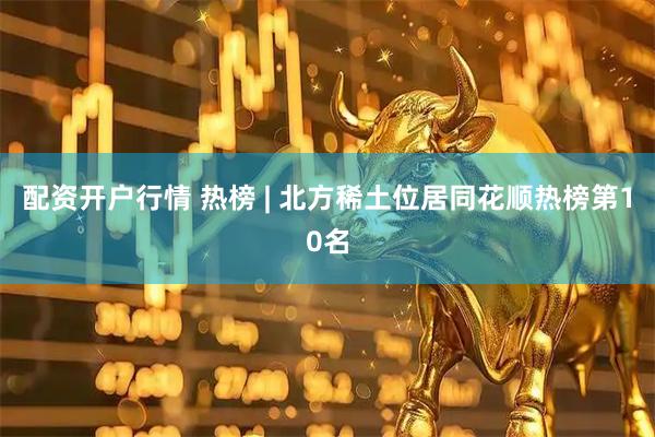 配资开户行情 热榜 | 北方稀土位居同花顺热榜第10名